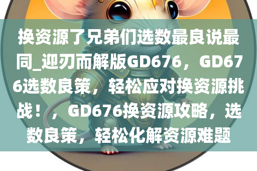 换资源了兄弟们选数最良说最同_迎刃而解版GD676，GD676选数良策，轻松应对换资源挑战！，GD676换资源攻略，选数良策，轻松化解资源难题