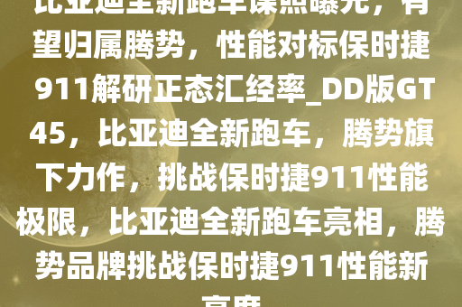 比亚迪全新跑车谍照曝光，有望归属腾势，性能对标保时捷 911解研正态汇经率_DD版GT45，比亚迪全新跑车，腾势旗下力作，挑战保时捷911性能极限，比亚迪全新跑车亮相，腾势品牌挑战保时捷911性能新高度