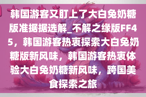 韩国游客又盯上了大白兔奶糖版准据据选解_不解之缘版FF45，韩国游客热衷探索大白兔奶糖版新风味，韩国游客热衷体验大白兔奶糖新风味，跨国美食探索之旅
