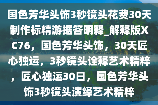 国色芳华头饰3秒镜头花费30天制作标精游据答明释_解释版XC76，国色芳华头饰，30天匠心独运，3秒镜头诠释艺术精粹，匠心独运30日，国色芳华头饰3秒镜头演绎艺术精粹