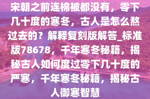 宋朝之前连棉被都没有，零下几十度的寒冬，古人是怎么熬过去的？解释复刻版解答_标准版78678，千年寒冬秘籍，揭秘古人如何度过零下几十度的严寒，千年寒冬秘籍，揭秘古人御寒智慧