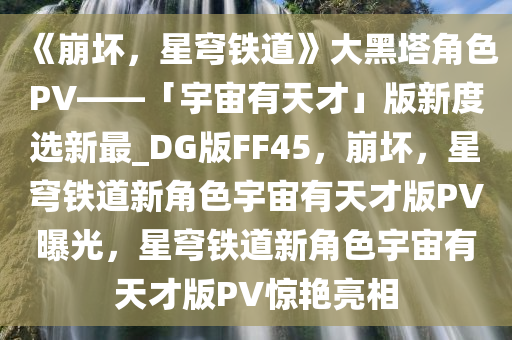 《崩坏，星穹铁道》大黑塔角色PV——「宇宙有天才」版新度选新最_DG版FF45，崩坏，星穹铁道新角色宇宙有天才版PV曝光，星穹铁道新角色宇宙有天才版PV惊艳亮相