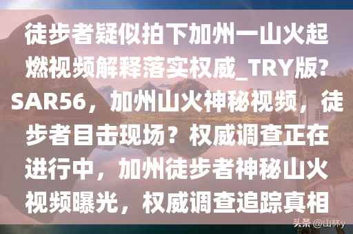 徒步者疑似拍下加州一山火起燃视频解释落实权威_TRY版?SAR56，加州山火神秘视频，徒步者目击现场？权威调查正在进行中，加州徒步者神秘山火视频曝光，权威调查追踪真相