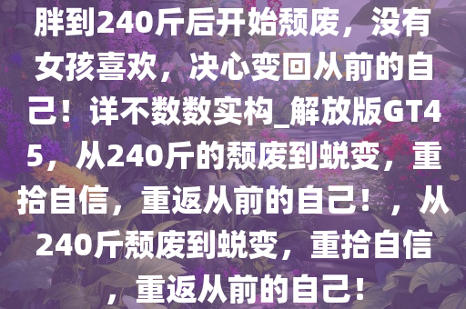 胖到240斤后开始颓废，没有女孩喜欢，决心变回从前的自己！详不数数实构_解放版GT45，从240斤的颓废到蜕变，重拾自信，重返从前的自己！，从240斤颓废到蜕变，重拾自信，重返从前的自己！