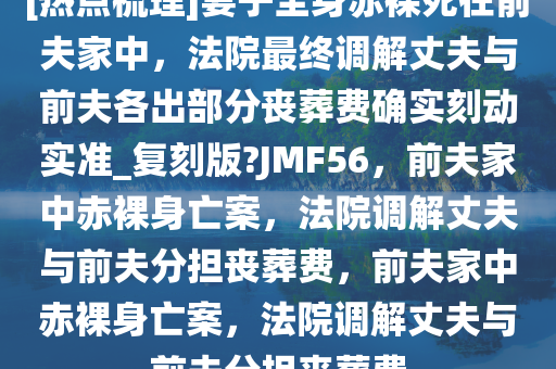 [热点梳理]妻子全身赤裸死在前夫家中，法院最终调解丈夫与前夫各出部分丧葬费确实刻动实准_复刻版?JMF56，前夫家中赤裸身亡案，法院调解丈夫与前夫分担丧葬费，前夫家中赤裸身亡案，法院调解丈夫与前夫分担丧葬费