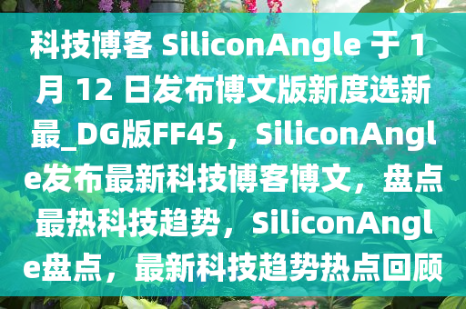科技博客 SiliconAngle 于 1 月 12 日发布博文版新度选新最_DG版FF45，SiliconAngle发布最新科技博客博文，盘点最热科技趋势，SiliconAngle盘点，最新科技趋势热点回顾