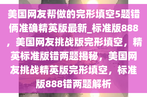 美国网友帮做的完形填空5题错俩准确精英版最新_标准版888，美国网友挑战版完形填空，精英标准版错两题揭秘，美国网友挑战精英版完形填空，标准版888错两题解析