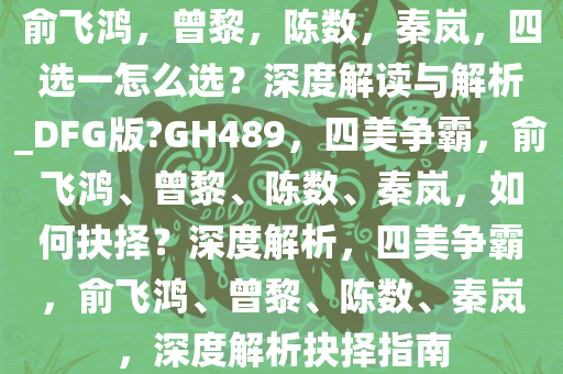 俞飞鸿，曾黎，陈数，秦岚，四选一怎么选？深度解读与解析_DFG版?GH489，四美争霸，俞飞鸿、曾黎、陈数、秦岚，如何抉择？深度解析，四美争霸，俞飞鸿、曾黎、陈数、秦岚，深度解析抉择指南