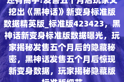 还有高手?发售五个月后玩家又挖出《黑神话》新变身标准版数据精英版_标准版423423，黑神话新变身标准版数据曝光，玩家揭秘发售五个月后的隐藏秘密，黑神话发售五个月后惊现新变身数据，玩家揭秘隐藏版标准版细节今晚必出三肖2025_2025新澳门精准免费提供·精确判断