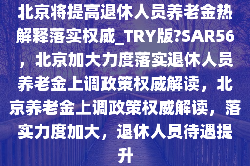 北京将提高退休人员养老金热解释落实权威_TRY版?SAR56，北京加大力度落实退休人员养老金上调政策权威解读，北京养老金上调政策权威解读，落实力度加大，退休人员待遇提升