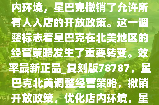当地时间 1 月 13 日，据《华尔街日报》报道，为了改善店内环境，星巴克撤销了允许所有人入店的开放政策。这一调整标志着星巴克在北美地区的经营策略发生了重要转变。效率最新正品_复刻版78787，星巴克北美调整经营策略，撤销开放政策，优化店内环境，星巴克北美策略大转变，撤销开放政策，专注优化店内环境