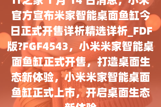 IT之家 1 月 14 日消息，小米官方宣布米家智能桌面鱼缸今日正式开售详析精选详析_FDF版?FGF4543，小米米家智能桌面鱼缸正式开售，打造桌面生态新体验，小米米家智能桌面鱼缸正式上市，开启桌面生态新体验
