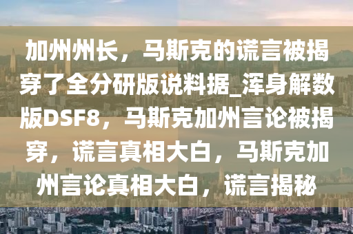 加州州长，马斯克的谎言被揭穿了全分研版说料据_浑身解数版DSF8，马斯克加州言论被揭穿，谎言真相大白，马斯克加州言论真相大白，谎言揭秘