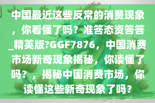 中国最近这些反常的消费现象，你看懂了吗？准答态资答答_精英版?GGF7876，中国消费市场新奇现象揭秘，你读懂了吗？，揭秘中国消费市场，你读懂这些新奇现象了吗？