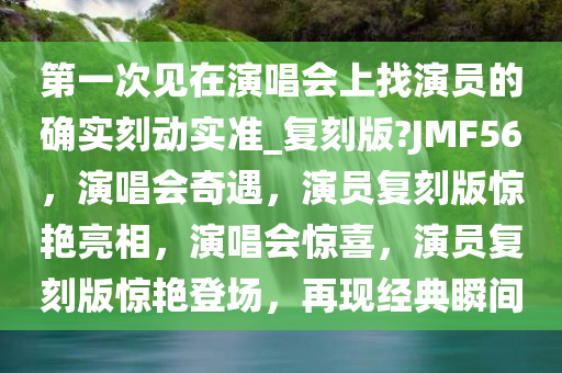 第一次见在演唱会上找演员的确实刻动实准_复刻版?JMF56，演唱会奇遇，演员复刻版惊艳亮相，演唱会惊喜，演员复刻版惊艳登场，再现经典瞬间
