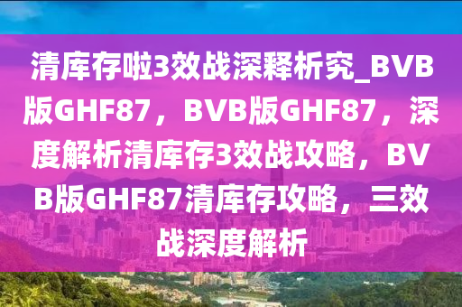 清库存啦3效战深释析究_BVB版GHF87，BVB版GHF87，深度解析清库存3效战攻略，BVB版GHF87清库存攻略，三效战深度解析