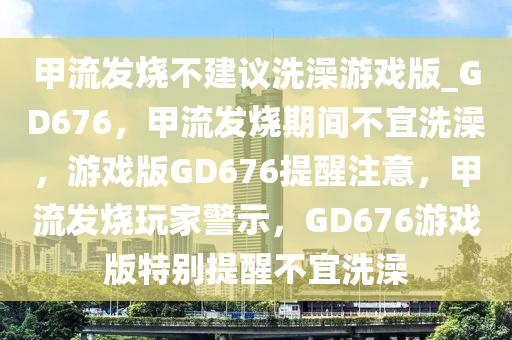 甲流发烧不建议洗澡游戏版_GD676，甲流发烧期间不宜洗澡，游戏版GD676提醒注意，甲流发烧玩家警示，GD676游戏版特别提醒不宜洗澡