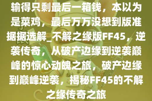 输得只剩最后一箱钱，本以为是菜鸡，最后万万没想到版准据据选解_不解之缘版FF45，逆袭传奇，从破产边缘到逆袭巅峰的惊心动魄之旅，破产边缘到巅峰逆袭，揭秘FF45的不解之缘传奇之旅
