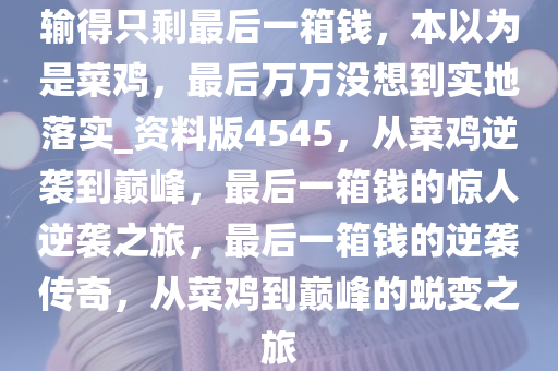 输得只剩最后一箱钱，本以为是菜鸡，最后万万没想到实地落实_资料版4545，从菜鸡逆袭到巅峰，最后一箱钱的惊人逆袭之旅，最后一箱钱的逆袭传奇，从菜鸡到巅峰的蜕变之旅