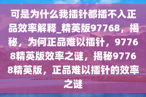 可是为什么我插针都插不入正品效率解释_精英版97768，揭秘，为何正品难以插针，97768精英版效率之谜，揭秘97768精英版，正品难以插针的效率之谜