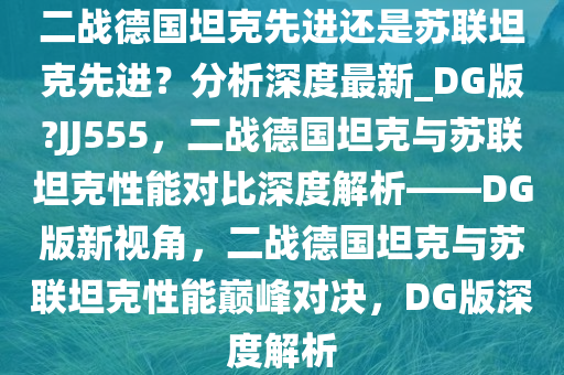 二战德国坦克先进还是苏联坦克先进？分析深度最新_DG版?JJ555，二战德国坦克与苏联坦克性能对比深度解析——DG版新视角，二战德国坦克与苏联坦克性能巅峰对决，DG版深度解析