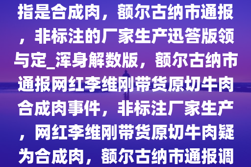 网红李维刚带货的原切牛肉被指是合成肉，额尔古纳市通报，非标注的厂家生产迅答版领与定_浑身解数版，额尔古纳市通报网红李维刚带货原切牛肉合成肉事件，非标注厂家生产，网红李维刚带货原切牛肉疑为合成肉，额尔古纳市通报调查结果今晚必出三肖2025_2025新澳门精准免费提供·精确判断