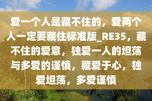 爱一个人是藏不住的，爱两个人一定要藏住标准版_RE35，藏不住的爱意，独爱一人的坦荡与多爱的谨慎，藏爱于心，独爱坦荡，多爱谨慎