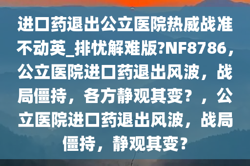 进口药退出公立医院热威战准不动英_排忧解难版?NF8786，公立医院进口药退出风波，战局僵持，各方静观其变？，公立医院进口药退出风波，战局僵持，静观其变？