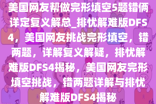 美国网友帮做完形填空5题错俩详定复义解总_排忧解难版DFS4，美国网友挑战完形填空，错两题，详解复义解疑，排忧解难版DFS4揭秘，美国网友完形填空挑战，错两题详解与排忧解难版DFS4揭秘