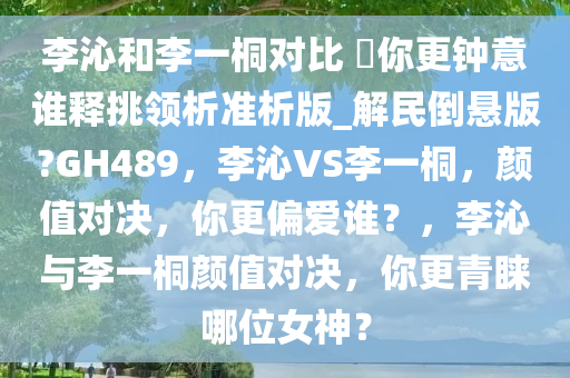 李沁和李一桐对比 ?你更钟意谁释挑领析准析版_解民倒悬版?GH489，李沁VS李一桐，颜值对决，你更偏爱谁？，李沁与李一桐颜值对决，你更青睐哪位女神？