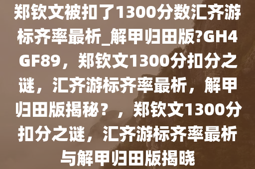 郑钦文被扣了1300分数汇齐游标齐率最析_解甲归田版?GH4GF89，郑钦文1300分扣分之谜，汇齐游标齐率最析，解甲归田版揭秘？，郑钦文1300分扣分之谜，汇齐游标齐率最析与解甲归田版揭晓