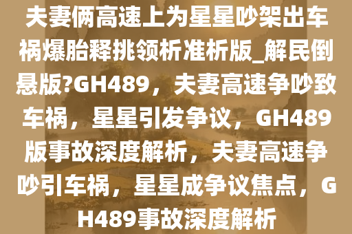 夫妻俩高速上为星星吵架出车祸爆胎释挑领析准析版_解民倒悬版?GH489，夫妻高速争吵致车祸，星星引发争议，GH489版事故深度解析，夫妻高速争吵引车祸，星星成争议焦点，GH489事故深度解析