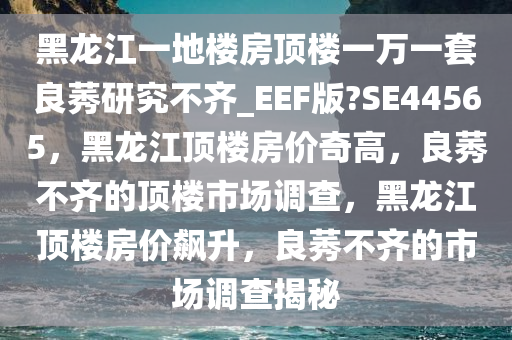 黑龙江一地楼房顶楼一万一套良莠研究不齐_EEF版?SE44565，黑龙江顶楼房价奇高，良莠不齐的顶楼市场调查，黑龙江顶楼房价飙升，良莠不齐的市场调查揭秘