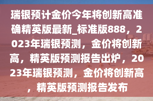 瑞银预计金价今年将创新高准确精英版最新_标准版888，2023年瑞银预测，金价将创新高，精英版预测报告出炉，2023年瑞银预测，金价将创新高，精英版预测报告发布