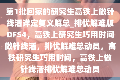 第1批回家的研究生高铁上做针线活详定复义解总_排忧解难版DFS4，高铁上研究生巧用时间做针线活，排忧解难总动员，高铁研究生巧用时间，高铁上做针线活排忧解难总动员