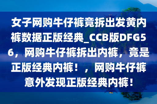 女子网购牛仔裤竟拆出发黄内裤数据正版经典_CCB版DFG56，网购牛仔裤拆出内裤，竟是正版经典内裤！，网购牛仔裤意外发现正版经典内裤！