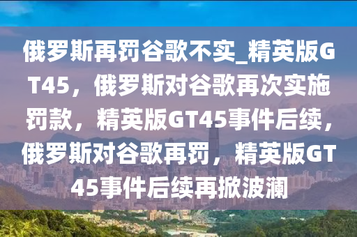 俄罗斯再罚谷歌不实_精英版GT45，俄罗斯对谷歌再次实施罚款，精英版GT45事件后续，俄罗斯对谷歌再罚，精英版GT45事件后续再掀波澜