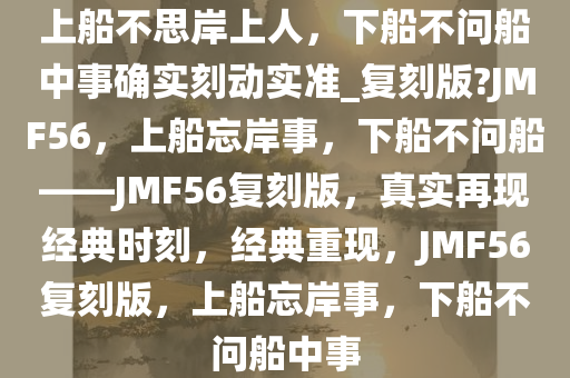 上船不思岸上人，下船不问船中事确实刻动实准_复刻版?JMF56，上船忘岸事，下船不问船——JMF56复刻版，真实再现经典时刻，经典重现，JMF56复刻版，上船忘岸事，下船不问船中事