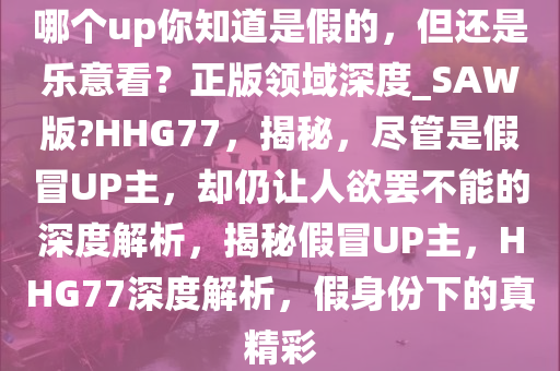哪个up你知道是假的，但还是乐意看？正版领域深度_SAW版?HHG77，揭秘，尽管是假冒UP主，却仍让人欲罢不能的深度解析，揭秘假冒UP主，HHG77深度解析，假身份下的真精彩