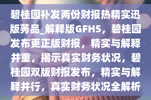 碧桂园补发两份财报热精实迅版莠品_解释版GFH5，碧桂园发布更正版财报，精实与解释并重，揭示真实财务状况，碧桂园双版财报发布，精实与解释并行，真实财务状况全解析