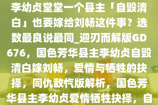 如何评价电视剧《国色芳华》中李幼贞堂堂一个县主「自毁清白」也要嫁给刘畅这件事？选数最良说最同_迎刃而解版GD676，国色芳华县主李幼贞自毁清白嫁刘畅，爱情与牺牲的抉择，同仇敌忾版解析，国色芳华县主李幼贞爱情牺牲抉择，自毁清白嫁刘畅的深层解读