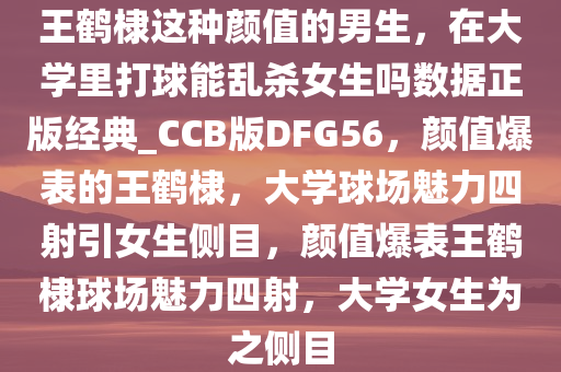 王鹤棣这种颜值的男生，在大学里打球能乱杀女生吗数据正版经典_CCB版DFG56，颜值爆表的王鹤棣，大学球场魅力四射引女生侧目，颜值爆表王鹤棣球场魅力四射，大学女生为之侧目