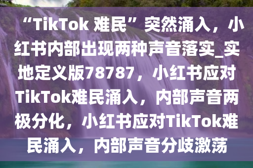 “TikTok 难民”突然涌入，小红书内部出现两种声音落实_实地定义版78787，小红书应对TikTok难民涌入，内部声音两极分化，小红书应对TikTok难民涌入，内部声音分歧激荡