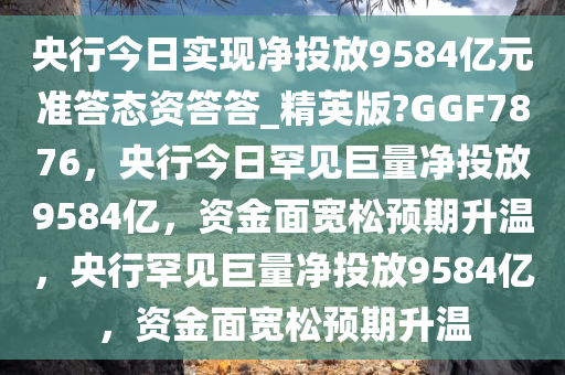 央行今日实现净投放9584亿元准答态资答答_精英版?GGF7876，央行今日罕见巨量净投放9584亿，资金面宽松预期升温，央行罕见巨量净投放9584亿，资金面宽松预期升温