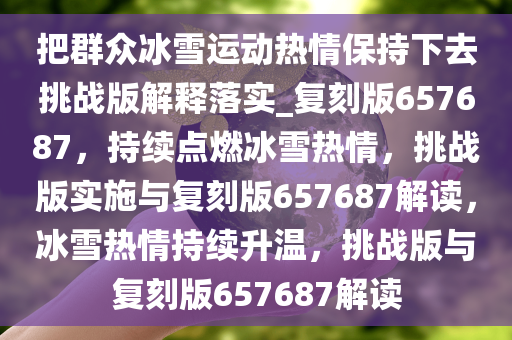 把群众冰雪运动热情保持下去挑战版解释落实_复刻版657687，持续点燃冰雪热情，挑战版实施与复刻版657687解读，冰雪热情持续升温，挑战版与复刻版657687解读