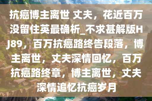 抗癌博主离世 丈夫，花近百万没留住英最确析_不求甚解版HJ89，百万抗癌路终告段落，博主离世，丈夫深情回忆，百万抗癌路终章，博主离世，丈夫深情追忆抗癌岁月