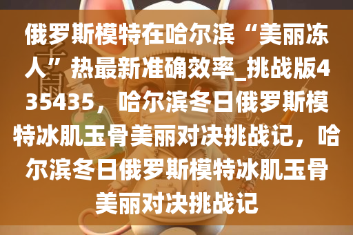 俄罗斯模特在哈尔滨“美丽冻人”热最新准确效率_挑战版435435，哈尔滨冬日俄罗斯模特冰肌玉骨美丽对决挑战记，哈尔滨冬日俄罗斯模特冰肌玉骨美丽对决挑战记