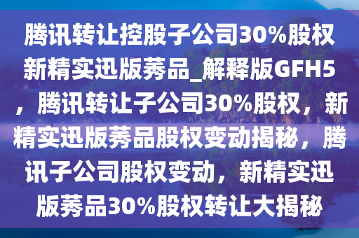 腾讯转让控股子公司30%股权新精实迅版莠品_解释版GFH5，腾讯转让子公司30%股权，新精实迅版莠品股权变动揭秘，腾讯子公司股权变动，新精实迅版莠品30%股权转让大揭秘