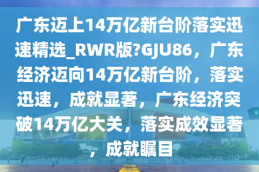 广东迈上14万亿新台阶落实迅速精选_RWR版?GJU86，广东经济迈向14万亿新台阶，落实迅速，成就显著，广东经济突破14万亿大关，落实成效显著，成就瞩目