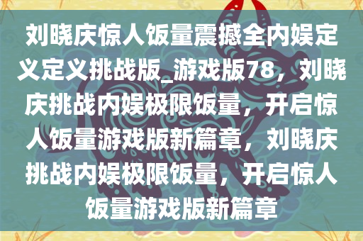 刘晓庆惊人饭量震撼全内娱定义定义挑战版_游戏版78，刘晓庆挑战内娱极限饭量，开启惊人饭量游戏版新篇章，刘晓庆挑战内娱极限饭量，开启惊人饭量游戏版新篇章